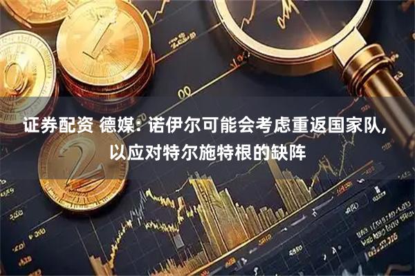 证券配资 德媒: 诺伊尔可能会考虑重返国家队, 以应对特尔施特根的缺阵