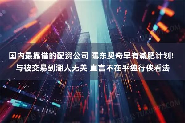 国内最靠谱的配资公司 曝东契奇早有减肥计划! 与被交易到湖人无关 直言不在乎独行侠看法