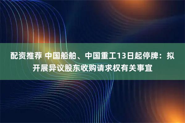 配资推荐 中国船舶、中国重工13日起停牌：拟开展异议股东收购请求权有关事宜