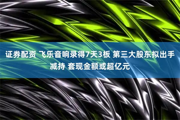 证券配资 飞乐音响录得7天3板 第三大股东拟出手减持 套现金额或超亿元