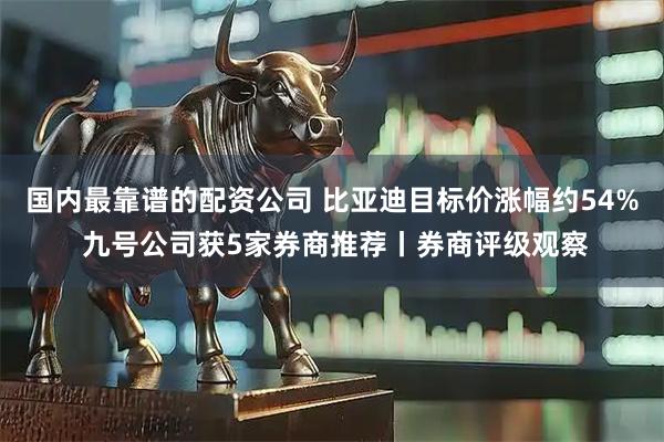 国内最靠谱的配资公司 比亚迪目标价涨幅约54% 九号公司获5家券商推荐丨券商评级观察