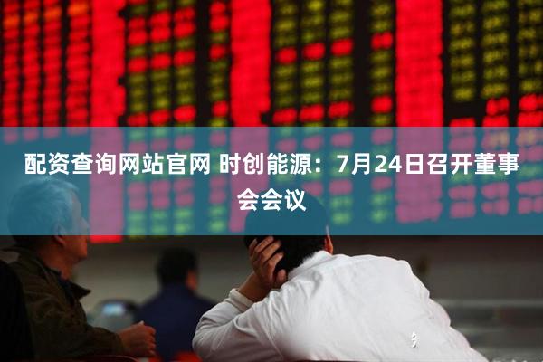 配资查询网站官网 时创能源：7月24日召开董事会会议