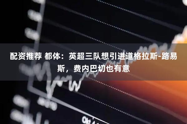配资推荐 都体：英超三队想引进道格拉斯-路易斯，费内巴切也有意